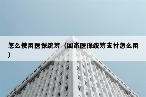 怎么使用医保统筹（国家医保统筹支付怎么用） 