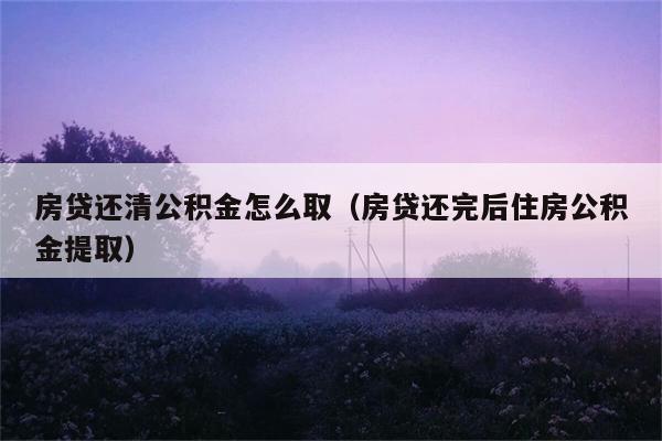 房贷还清公积金怎么取（房贷还完后住房公积金提取） 