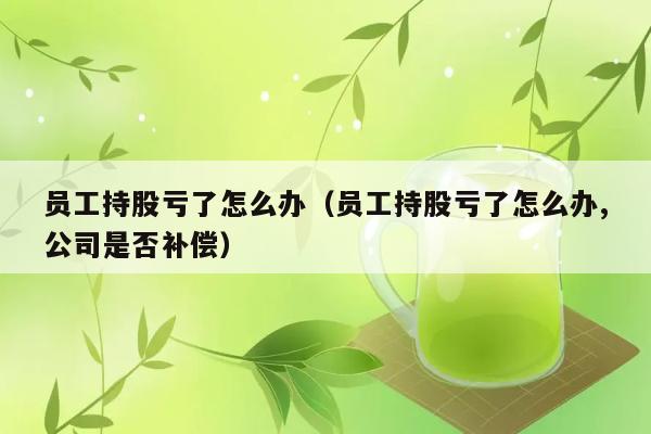 员工持股亏了怎么办（员工持股亏了怎么办,公司是否补偿） 