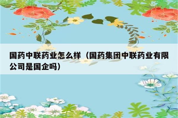 国药中联药业怎么样（国药集团中联药业有限公司是国企吗） 