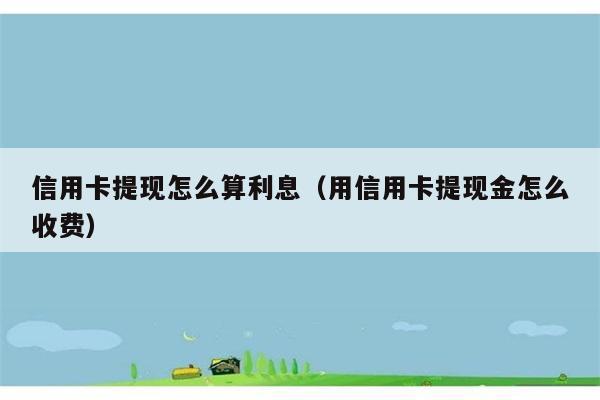 信用卡提现怎么算利息（用信用卡提现金怎么收费） 