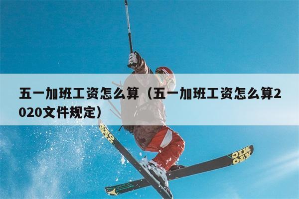 五一加班工资怎么算（五一加班工资怎么算2020文件规定） 