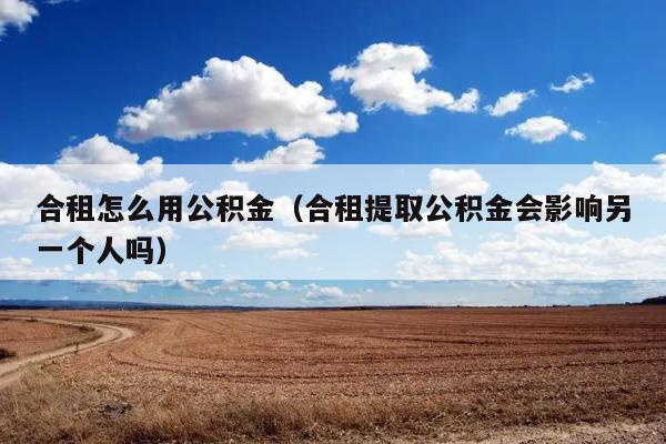 合租怎么用公积金（合租提取公积金会影响另一个人吗） 