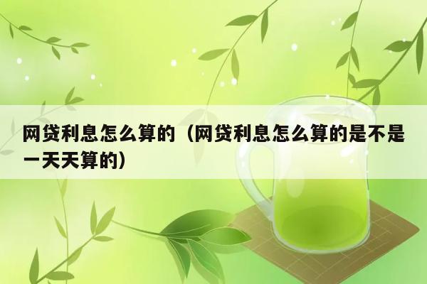 网贷利息怎么算的（网贷利息怎么算的是不是一天天算的） 