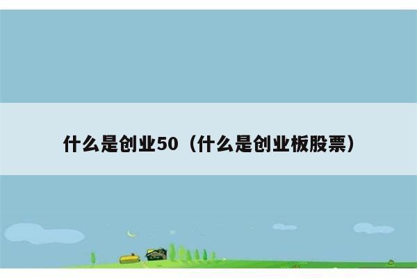 什么是创业50（什么是创业板股票） 