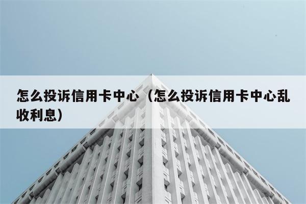 怎么投诉信用卡中心（怎么投诉信用卡中心乱收利息） 