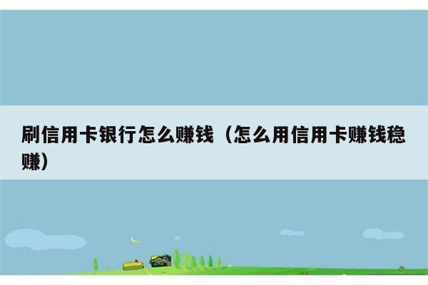 刷信用卡银行怎么赚钱（怎么用信用卡赚钱稳赚） 