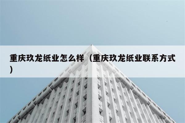 重庆玖龙纸业怎么样（重庆玖龙纸业联系方式） 