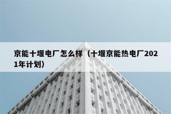 京能十堰电厂怎么样（十堰京能热电厂2021年计划） 