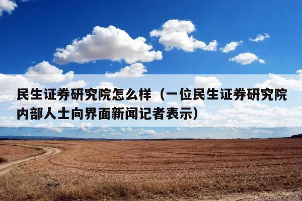 民生证券研究院怎么样（一位民生证券研究院内部人士向界面新闻记者表示） 