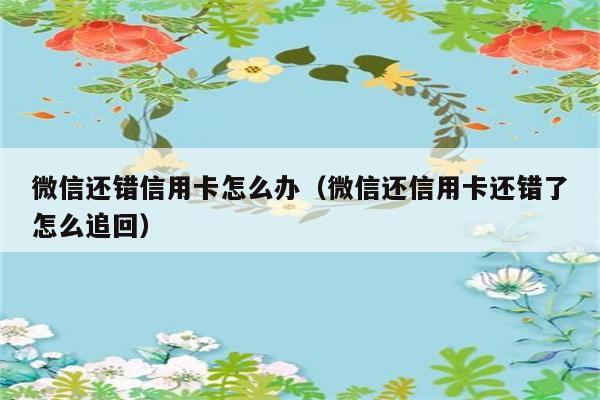 微信还错信用卡怎么办（微信还信用卡还错了怎么追回） 