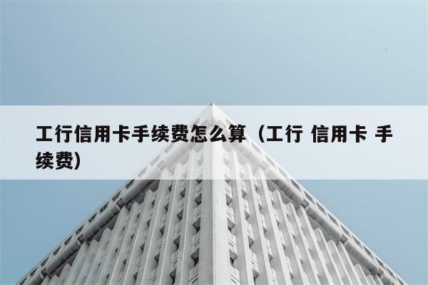 工行信用卡手续费怎么算（工行 信用卡 手续费） 