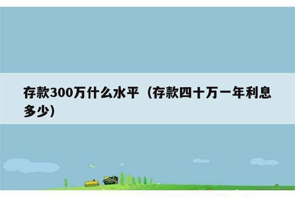 存款300万什么水平（存款四十万一年利息多少） 