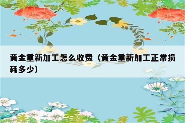 黄金重新加工怎么收费（黄金重新加工正常损耗多少） 