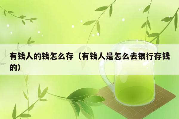 有钱人的钱怎么存（有钱人是怎么去银行存钱的） 