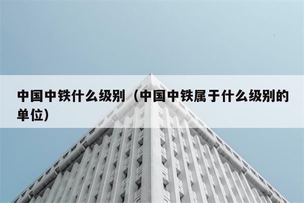 中国中铁什么级别（中国中铁属于什么级别的单位） 