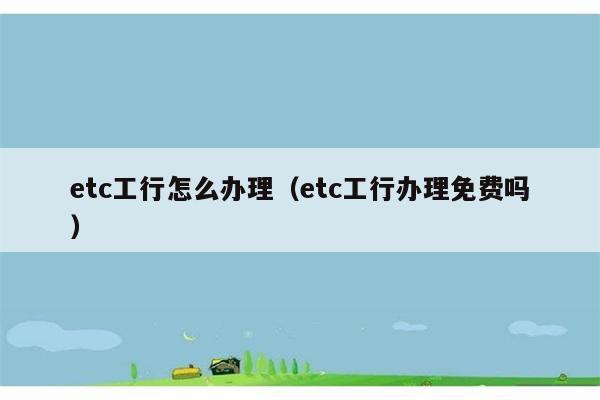 etc工行怎么办理（etc工行办理免费吗） 