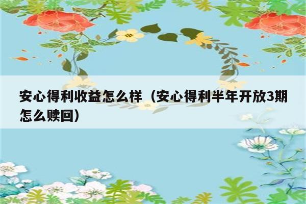 安心得利收益怎么样（安心得利半年开放3期怎么赎回） 