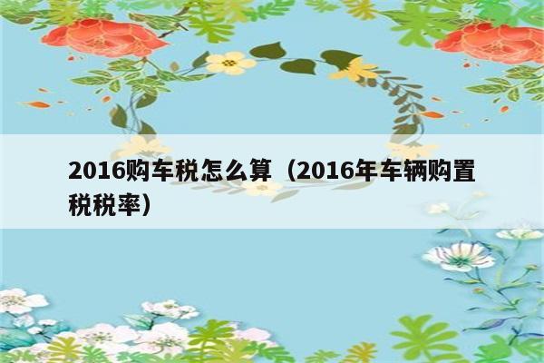 2016购车税怎么算（2016年车辆购置税税率） 