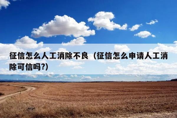 征信怎么人工消除不良（征信怎么申请人工消除可信吗?） 