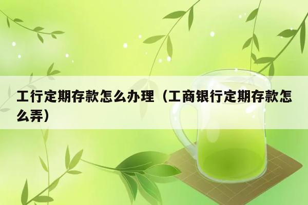 工行定期存款怎么办理（工商银行定期存款怎么弄） 