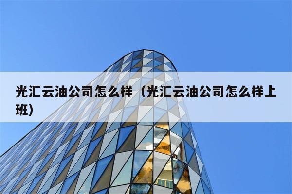 光汇云油公司怎么样（光汇云油公司怎么样上班） 