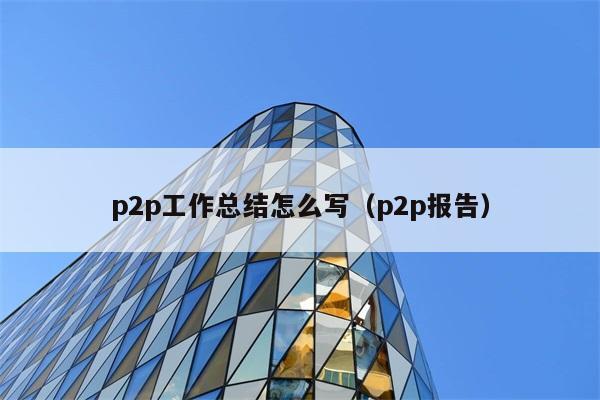 p2p工作总结怎么写（p2p报告） 