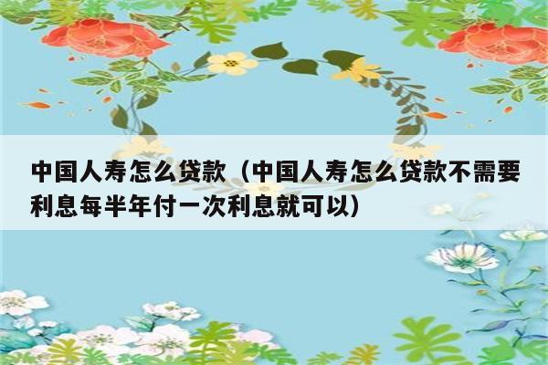 中国人寿怎么贷款（中国人寿怎么贷款不需要利息每半年付一次利息就可以） 