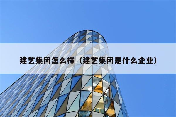 建艺集团怎么样（建艺集团是什么企业） 