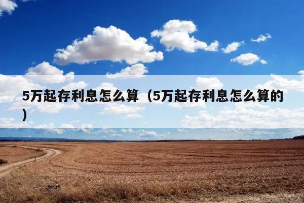 5万起存利息怎么算（5万起存利息怎么算的） 