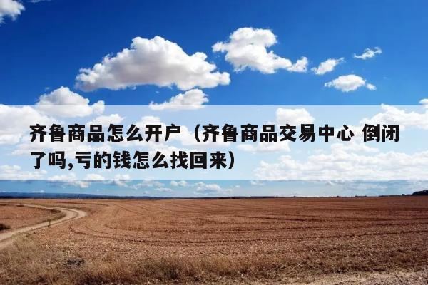 齐鲁商品怎么开户（齐鲁商品交易中心 倒闭了吗,亏的钱怎么找回来） 