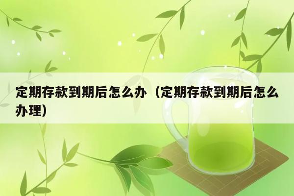 定期存款到期后怎么办（定期存款到期后怎么办理） 