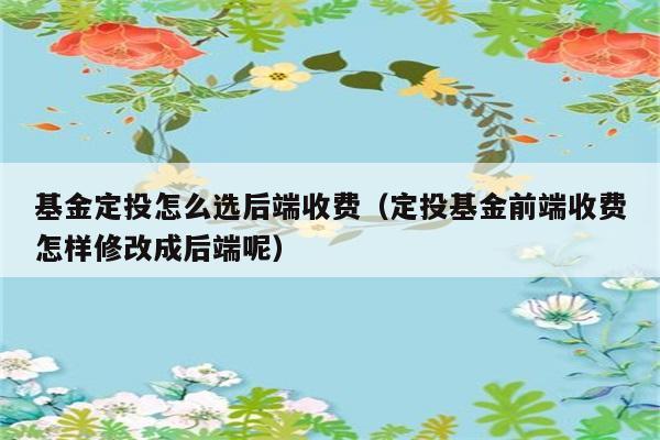 基金定投怎么选后端收费（定投基金前端收费怎样修改成后端呢） 