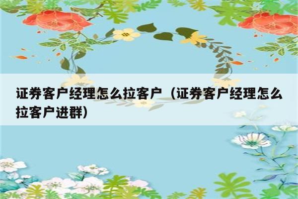 证券客户经理怎么拉客户（证券客户经理怎么拉客户进群） 