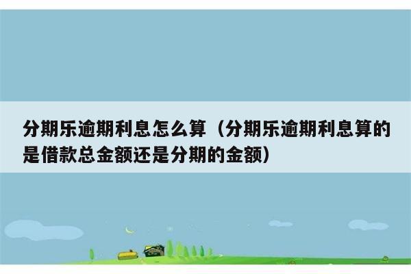 分期乐逾期利息怎么算（分期乐逾期利息算的是借款总金额还是分期的金额） 