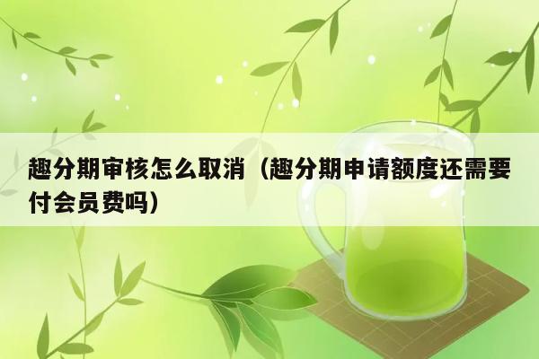 趣分期审核怎么取消（趣分期申请额度还需要付会员费吗） 