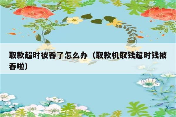 取款超时被吞了怎么办（取款机取钱超时钱被吞啦） 