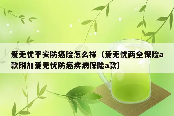 爱无忧平安防癌险怎么样（爱无忧两全保险a款附加爱无忧防癌疾病保险a款） 