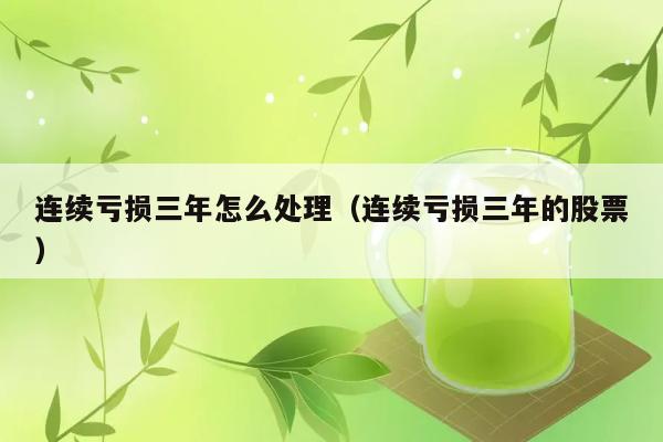 连续亏损三年怎么处理（连续亏损三年的股票） 