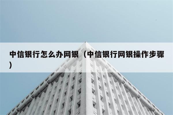 中信银行怎么办网银（中信银行网银操作步骤） 