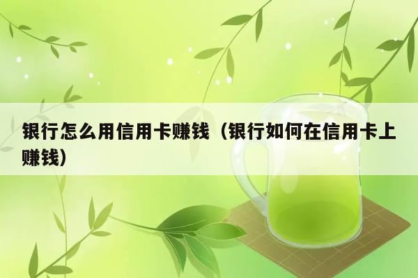 银行怎么用信用卡赚钱（银行如何在信用卡上赚钱） 