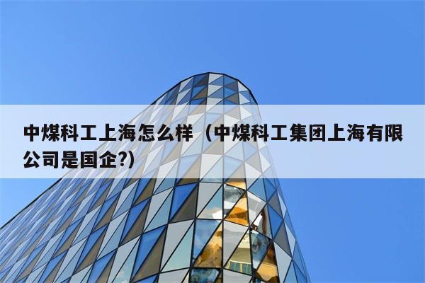 中煤科工上海怎么样（中煤科工集团上海有限公司是国企?） 