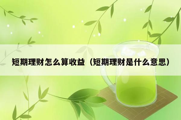 短期理财怎么算收益（短期理财是什么意思） 