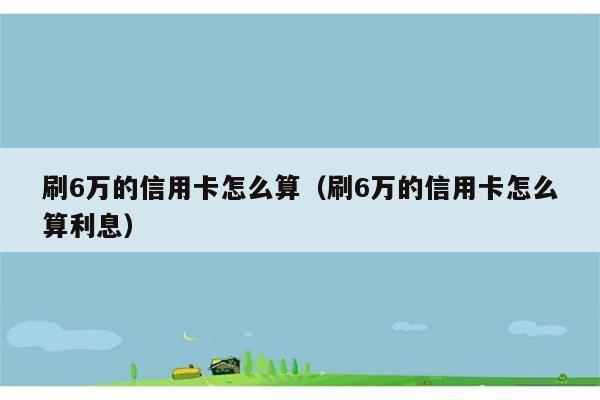 刷6万的信用卡怎么算（刷6万的信用卡怎么算利息） 