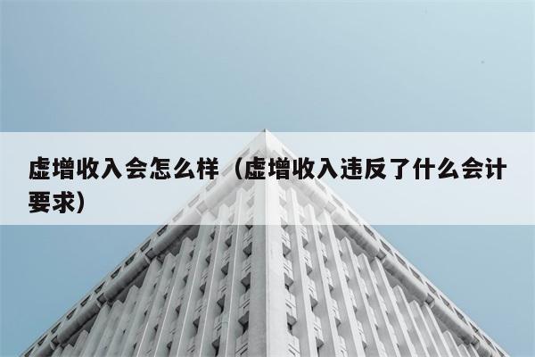 虚增收入会怎么样（虚增收入违反了什么会计要求） 