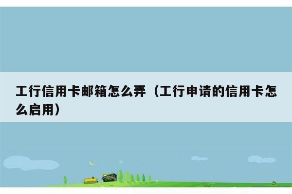 工行信用卡邮箱怎么弄（工行申请的信用卡怎么启用） 