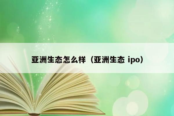 亚洲生态怎么样（亚洲生态 ipo） 