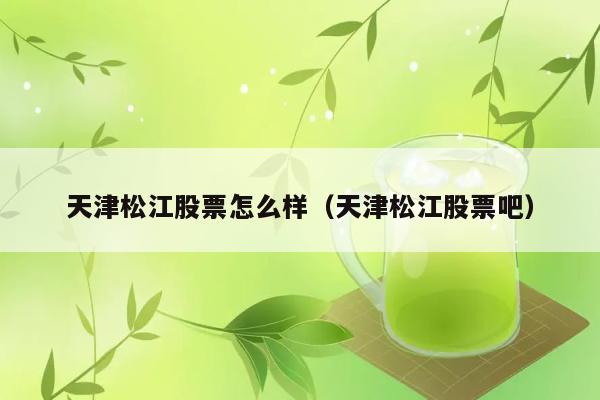 天津松江股票怎么样（天津松江股票吧） 