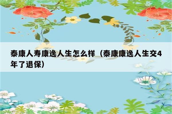 泰康人寿康逸人生怎么样（泰康康逸人生交4年了退保） 