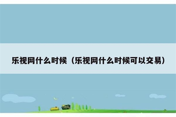 乐视网什么时候（乐视网什么时候可以交易） 